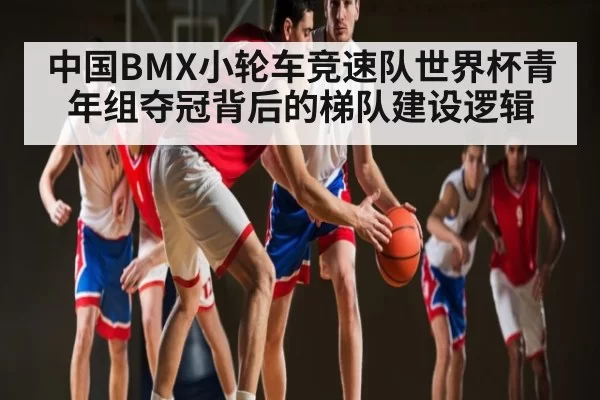 中国BMX小轮车竞速队世界杯青年组夺冠背后的梯队建设逻辑